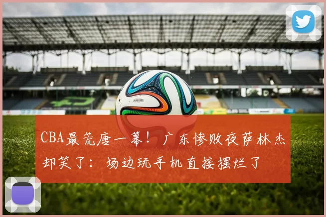 CBA最荒唐一幕！广东惨败夜萨林杰却笑了：场边玩手机直接摆烂了