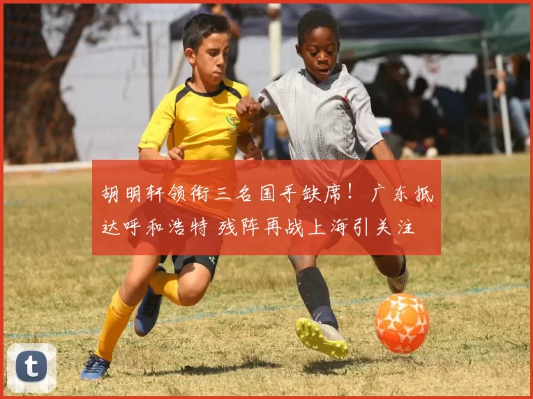 胡明轩领衔三名国手缺席！广东抵达呼和浩特 残阵再战上海引关注