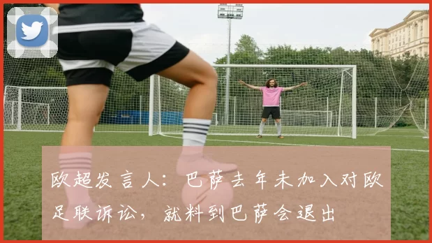 欧超发言人：巴萨去年未加入对欧足联诉讼，就料到巴萨会退出